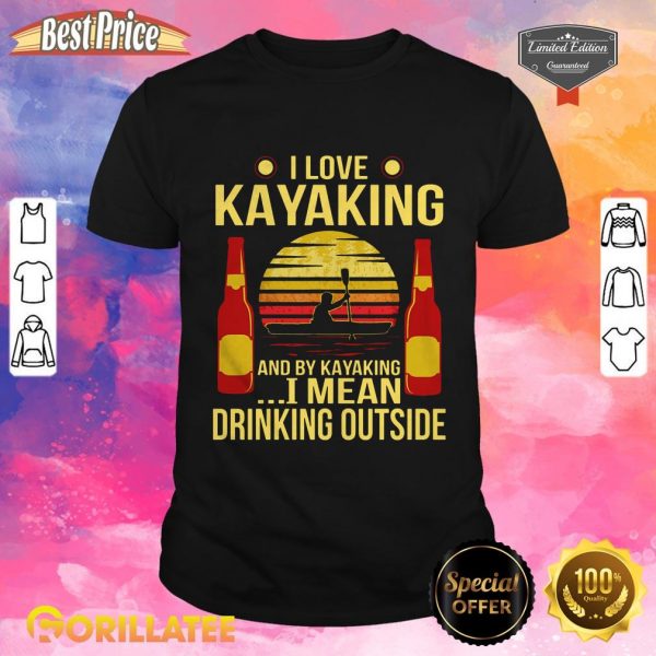 I Love Kayaking And By Kayaking I Mean Drinking Outside Shirt